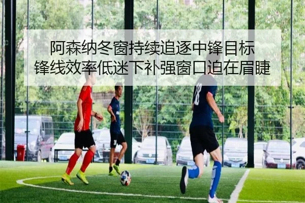 阿森纳冬窗持续追逐中锋目标 锋线效率低迷下补强窗口迫在眉睫（YYSports）